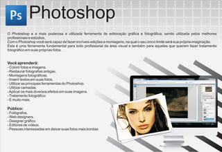 Photoshop
O Photoshop e a mais poderosa e utilizada ferramenta de editoração gráfica e fotográfica, sendo utilizada pelos melhores
profissionais e estúdios.
Com o Photoshop você será capaz de fazer incríveis edições e montagens, na qual o seu único limite será sua própria imaginação.
Esta é uma ferramenta fundamental para todo profissional da área visual e também para aqueles que querem fazer tratamento
fotográfico em suas próprias fotos.


Você aprenderá:
- Colorir fotos e imagens.
- Restaurar fotografias antigas.
- Montagens fotográficas.
- Inserir textos em suas fotos.
- Utilizar as principais ferramentas do Photoshop.
- Utilizar camadas.
- Aplicar os mais diversos efeitos em suas imagens.
- Tratamento fotográfico.
- E muito mais.

Público:
- Fotógrafos.
- Web designers.
- Designer gráfico.
- Editores de vídeos.
- Pessoas interessadas em deixar suas fotos mais bonitas
 