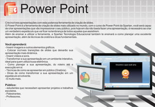 Power Point
Crie incríveis apresentações com esta poderosa ferramenta de criação de slides.
O Power Point é a ferramenta de criação de slides mais utilizado no mundo, com o curso de Power Point da Spartan, você será capaz
de criar apresentações que vão impressionar o seu público, pois hoje em dia não basta fazer uma apresentação, é necessário se criar
um verdadeiro espetáculo que vai ficar na lembrança de todos aqueles que assistirem.
Além de ensinar a utilizar a ferramenta, a Spartan Tecnologia Educacional também te ensinará a como planejar uma excelente
apresentação, além de técnicas de oratória e dicas fundamentais.

Você aprenderá:
- Inserir imagens e outros elementos gráficos.
- Colocar incríveis transições de slides que deixarão sua
apresentação mais dinâmica.
- Inserir vídeos e sons.
- Transformar a sua apresentação em um ambiente interativo,
ideal para quem utiliza lousa eletrônica.
- Como planejar a sua apresentação, do roteiro até a
execução em si.
- Técnicas de como se apresentar em público (Oratória).
- Dicas de como transformar a sua apresentação em um
espetáculo envolvente.
- E muito mais.

Público:
- estudantes que necessitam apresentar projetos e trabalhos
escolares.
- Palestrantes.
- Professores.
-
 