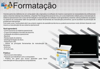 Formatação
Grande parte dos defeitos de um computador são originados no software do mesmo e pensando na necessidade de profissionais
aptos a resolver este tipo de problema, a Spartan Tecnologia Educacional criou um curso totalmente voltado para a manutenção do
sistema operacional.Com curso de formatação e manutenção em software você aprenderá a resolver vários problemas causados
no sistema do computador além de aprender a utilizar ferramentas de manutenção preventiva, que te auxiliará na prevenção de
problemas mais graves.
Com este curso, você poderá abrir seu próprio negócio de assistência técnica ou poderá economizar muito dinheiro fazendo você
mesmo a manutenção de seu sistema operacional.

Você aprenderá:
- Como funciona um sistema operacional.
- O que é formatação e formato de arquivos.
- Instalação de sistema operacional.
- BackUp.
- Restauração do sistema.
- Desfragmentação de disco.
- Particionar o HD.
- Utilizar as principais ferramentas de manutenção do
Windows.
- Antivírus.
- E muito mais.

Público:
- Técnicos em informática.
- Pessoas que trabalham com o computador.
- Público em geral que busca aprender para fazer
manutenção em seus próprios computadores.
 