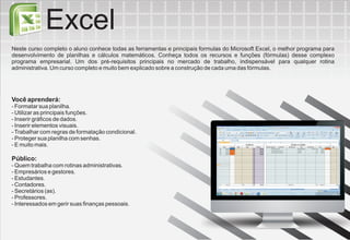 Excel
Neste curso completo o aluno conhece todas as ferramentas e principais formulas do Microsoft Excel, o melhor programa para
desenvolvimento de planilhas e cálculos matemáticos. Conheça todos os recursos e funções (fórmulas) desse complexo
programa empresarial. Um dos pré-requisitos principais no mercado de trabalho, indispensável para qualquer rotina
administrativa. Um curso completo e muito bem explicado sobre a construção de cada uma das fórmulas.




Você aprenderá:
- Formatar sua planilha.
- Utilizar as principais funções.
- Inserir gráficos de dados.
- Inserir elementos visuais.
- Trabalhar com regras de formatação condicional.
- Proteger sua planilha com senhas.
- E muito mais.

Público:
- Quem trabalha com rotinas administrativas.
- Empresários e gestores.
- Estudantes.
- Contadores.
- Secretários (as).
- Professores.
- Interessados em gerir suas finanças pessoais.
 