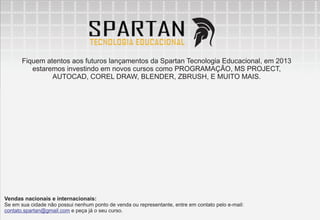 Fiquem atentos aos futuros lançamentos da Spartan Tecnologia Educacional, em 2013
          estaremos investindo em novos cursos como PROGRAMAÇÃO, MS PROJECT,
                AUTOCAD, COREL DRAW, BLENDER, ZBRUSH, E MUITO MAIS.




Vendas nacionais e internacionais:
Se em sua cidade não possui nenhum ponto de venda ou representante, entre em contato pelo e-mail:
contato.spartan@gmail.com e peça já o seu curso.
 