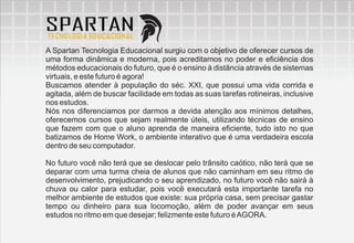 A Spartan Tecnologia Educacional surgiu com o objetivo de oferecer cursos de
uma forma dinâmica e moderna, pois acreditamos no poder e eficiência dos
métodos educacionais do futuro, que é o ensino à distância através de sistemas
virtuais, e este futuro é agora!
Buscamos atender à população do séc. XXI, que possui uma vida corrida e
agitada, além de buscar facilidade em todas as suas tarefas rotineiras, inclusive
nos estudos.
Nós nos diferenciamos por darmos a devida atenção aos mínimos detalhes,
oferecemos cursos que sejam realmente úteis, utilizando técnicas de ensino
que fazem com que o aluno aprenda de maneira eficiente, tudo isto no que
batizamos de Home Work, o ambiente interativo que é uma verdadeira escola
dentro de seu computador.

No futuro você não terá que se deslocar pelo trânsito caótico, não terá que se
deparar com uma turma cheia de alunos que não caminham em seu ritmo de
desenvolvimento, prejudicando o seu aprendizado, no futuro você não sairá à
chuva ou calor para estudar, pois você executará esta importante tarefa no
melhor ambiente de estudos que existe: sua própria casa, sem precisar gastar
tempo ou dinheiro para sua locomoção, além de poder avançar em seus
estudos no ritmo em que desejar; felizmente este futuro é AGORA.
 