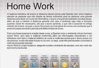 Home Work
O sistema interativo de ensino à distancia desenvolvido pela Spartan tem como objetivo
atender as pessoas que não dispõe de tempo suficiente para se deslocar uma grande
distancia para fazer um curso de informática, o que é uma grande realidade nos dias atuais,
além do que o método à distancia garante com que o conteúdo seja visto e revisado
quantas vezes for necessário, até que o aluno aprenda, o que não é possível no antigo
método de ensino, na qual o aluno fica preso ao nível geral da turma e ao conteúdo que é
possível passar durante o período pré determinado do curso.

Para que fosse possível a criação deste curso, a Spartan criou o ambiente virtual chamado
Home Work, com todo o material multimídia além de informações importantes e um
biblioteca com todo o material didático do curso e materiais extras que o aluno possa um
dia precisar, e tudo isto está incluso no cd-rom, ou seja, você não precisa estar conectado à
internet para poder estudar.
Home Work é o mais moderno, elegante e prático ambiente de estudos, com ele você não
terá nenhuma dúvida.
 