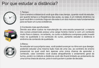 Por que estudar a distância?
         1-Tempo:
         Com o ensino a distancia é você que dita o seu tempo, quando você irá estudar,
         por quanto tempo e a freqüência das aulas, ou seja, é um método dinâmico na
         qual você têm o controle.Hoje em dia este é um dos motivos mais fundamentais
         para se fazer um curso à distância.

         2-Conteúdo mais aprofundado:
         Devido aos altos custos na manutenção de uma escola presencial, a maioria
         dos cursos presenciais possui uma carga horária menor e com um conteúdo
         muito fraco e básico, no entanto, no curso a distância a empresa pode investir
         mais na qualidade e no conteúdo do curso, portanto estudar a distância é
         sinônimo de conteúdo de qualidade.

         3-Ritmo:
         Ao estudar em sua própria casa, você poderá avançar no ritmo em que desejar,
         podendo estudar uma mesma lição mais de uma vez, ao contrário do ensino
         presencial na qual você tem apenas uma única chance de aprender o
         conteúdo, caso contrário você acaba atrapalhando o andamento geral da
         turma, porém no método a distância você não ficará limitado ao andamento de
         uma turma cheia de alunos, pois é você que tem o poder de decisão.
 
