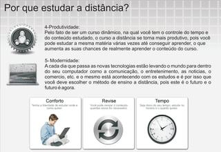Por que estudar a distância?
         4-Produtividade:
         Pelo fato de ser um curso dinâmico, na qual você tem o controle do tempo e
         do conteúdo estudado, o curso a distância se torna mais produtivo, pois você
         pode estudar a mesma matéria várias vezes até conseguir aprender, o que
         aumenta as suas chances de realmente aprender o conteúdo do curso.

         5- Modernidade:
         A cada dia que passa as novas tecnologias estão levando o mundo para dentro
         do seu computador como a comunicação, o entretenimento, as noticias, o
         comercio, etc. e o mesmo está acontecendo com os estudos e é por isso que
         você deve escolher o método de ensino a distância, pois este é o futuro e o
         futuro é agora.
 