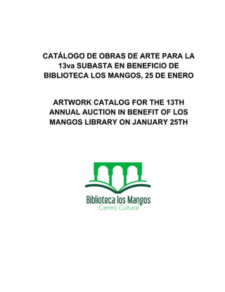 CATÁLOGO DE OBRAS DE ARTE PARA LA
   13va SUBASTA EN BENEFICIO DE
BIBLIOTECA LOS MANGOS, 25 DE ENERO


  ARTWORK CATALOG FOR THE 13TH
 ANNUAL AUCTION IN BENEFIT OF LOS
 MANGOS LIBRARY ON JANUARY 25TH
 