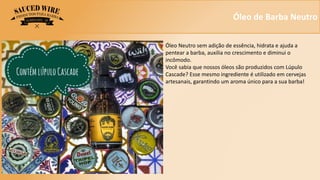 Óleo de Barba Neutro
Óleo Neutro sem adição de essência, hidrata e ajuda a
pentear a barba, auxilia no crescimento e diminui o
incômodo.
Você sabia que nossos óleos são produzidos com Lúpulo
Cascade? Esse mesmo ingrediente é utilizado em cervejas
artesanais, garantindo um aroma único para a sua barba!
 