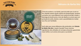 Bálsamo de Barba Mel
É hora de acalmar a sua barba, pare de andar por aí com os
fios rebeldes dando aquele aspecto de despenteado, tempere
sua barba com nosso Bálsamo com essência de Mel e deixe a
Manteiga de Karité junto a Cera de Abelha se unirem para um
penteado de estilo, dando a você a possibilidade de moldar
seus fios com facilidade.
Você sabia que nossos Bálsamos são produzidos com Extrato
de Malte Pale Ale e Lúpulo Cascade? Esses mesmos
ingredientes são utilizados em cervejas artesanais, garantindo
maior brilho e um aroma único para a sua barba!
 