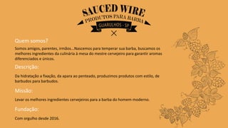 Quem somos?
Somos amigos, parentes, irmãos...Nascemos para temperar sua barba, buscamos os
melhores ingredientes da culinária à mesa do mestre cervejeiro para garantir aromas
diferenciados e únicos.
Descrição:
Da hidratação a fixação, da apara ao penteado, produzimos produtos com estilo, de
barbudos para barbudos.
Missão:
Levar os melhores ingredientes cervejeiros para a barba do homem moderno.
Fundação:
Com orgulho desde 2016.
 