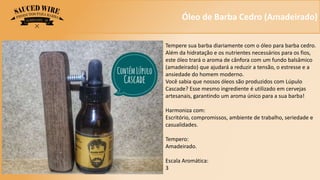 Óleo de Barba Cedro (Amadeirado)
Tempere sua barba diariamente com o óleo para barba cedro.
Além da hidratação e os nutrientes necessários para os fios,
este óleo trará o aroma de cânfora com um fundo balsâmico
(amadeirado) que ajudará a reduzir a tensão, o estresse e a
ansiedade do homem moderno.
Você sabia que nossos óleos são produzidos com Lúpulo
Cascade? Esse mesmo ingrediente é utilizado em cervejas
artesanais, garantindo um aroma único para a sua barba!
Harmoniza com:
Escritório, compromissos, ambiente de trabalho, seriedade e
casualidades.
Tempero:
Amadeirado.
Escala Aromática:
3
 