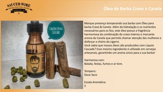 Óleo de Barba Cravo e Canela
Marque presença temperando sua barba com Óleo para
barba Cravo & Canela. Além da hidratação e os nutrientes
necessários para os fios, este óleo possui a fragrância
harmoniosa da combinação do cravo intenso e marcante
aroma da Canela que permite chamar atenção das mulheres e
disfarçar o cheiro do cigarro.
Você sabia que nossos óleos são produzidos com Lúpulo
Cascade? Esse mesmo ingrediente é utilizado em cervejas
artesanais, garantindo um aroma único para a sua barba!
Harmoniza com:
Balada, festas, fumos e ar livre.
Tempero:
Doce Seco
Escala Aromática:
5
 