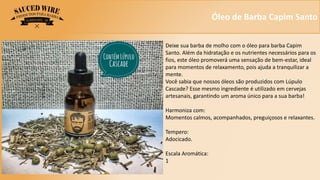 Óleo de Barba Capim Santo
Deixe sua barba de molho com o óleo para barba Capim
Santo. Além da hidratação e os nutrientes necessários para os
fios, este óleo promoverá uma sensação de bem-estar, ideal
para momentos de relaxamento, pois ajuda a tranquilizar a
mente.
Você sabia que nossos óleos são produzidos com Lúpulo
Cascade? Esse mesmo ingrediente é utilizado em cervejas
artesanais, garantindo um aroma único para a sua barba!
Harmoniza com:
Momentos calmos, acompanhados, preguiçosos e relaxantes.
Tempero:
Adocicado.
Escala Aromática:
1
 