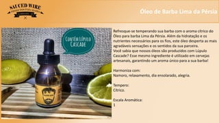 Óleo de Barba Lima da Pérsia
Refresque-se temperando sua barba com o aroma cítrico do
Óleo para barba Lima da Pérsia. Além da hidratação e os
nutrientes necessários para os fios, este óleo desperta as mais
agradáveis sensações e os sentidos da sua parceira.
Você sabia que nossos óleos são produzidos com Lúpulo
Cascade? Esse mesmo ingrediente é utilizado em cervejas
artesanais, garantindo um aroma único para a sua barba!
Harmoniza com:
Namoro, relaxamento, dia ensolarado, alegria.
Tempero:
Cítrico.
Escala Aromática:
1
 