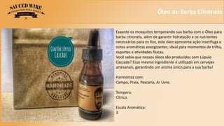 Óleo de Barba Citronela
Espante os mosquitos temperando sua barba com o Óleo para
barba citronela, além de garantir hidratação e os nutrientes
necessários para os fios, este óleo apresenta ação insetífuga e
notas aromáticas energizantes, ideal para momentos de trilha,
esportes e atividades físicas.
Você sabia que nossos óleos são produzidos com Lúpulo
Cascade? Esse mesmo ingrediente é utilizado em cervejas
artesanais, garantindo um aroma único para a sua barba!
Harmoniza com:
Campo, Praia, Pescaria, Ar Livre.
Tempero:
Cítrico.
Escala Aromática:
3
 
