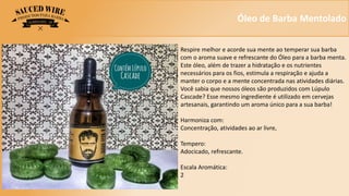 Óleo de Barba Mentolado
Respire melhor e acorde sua mente ao temperar sua barba
com o aroma suave e refrescante do Óleo para a barba menta.
Este óleo, além de trazer a hidratação e os nutrientes
necessários para os fios, estimula a respiração e ajuda a
manter o corpo e a mente concentrada nas atividades diárias.
Você sabia que nossos óleos são produzidos com Lúpulo
Cascade? Esse mesmo ingrediente é utilizado em cervejas
artesanais, garantindo um aroma único para a sua barba!
Harmoniza com:
Concentração, atividades ao ar livre,
Tempero:
Adocicado, refrescante.
Escala Aromática:
2
 