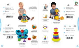 +
me
1
s
2
es
Brinquedo Tamanho: 23x18,4x9,8cm
Peso 0,215kg
Caixa master 42x24,8x44cm
Caixa micro ondulada c/ Visor
8 Unidades por caixa
Volume 0,0458m³ · Peso bruto 3,05kg
0862 .BORBOLETA ESPOLETA
.
m
+
e
9
ses
Brinquedo Tamanho:19x18x21,5cm
Peso 0,316kg
Caixa master 38,5x39x44cm
Caixa micro ondulada c/ Visor
8 Unidades por caixa
Volume 0,0661m³ · Peso bruto 4kg
0899 .CARROSSEL MÁGICO
30
çati
Ao apertar o teto do
carrossel, os bichinhos
giram e as bolinhas pulam.
Al presionar el techo del
carrusel, los animales giran y
las bolas saltan
Com esfera giratória na
parte central da borboleta.
Con esfera giratoria.
Ao apertar a cabeça
da borboleta, as
antenas se movem.
Al apretar la cabeza de
la mariposa, las
antenas se mueven.
A tampa abre para
pegar as pecinhas e a
brincadeira recomeça.
Retira la tapa para
agarrar las piezas y el
juego recomienza.
4 pecinhas didáticas
com bichinhos em
relevo.
4 piezas didácticas con
animales en relay
8 argolas para encaixar.
8 argollas para encajar.
0866 .ZOO ARGOLAS
m
+
e
9
ses
Brinquedo Tamanho: 11,9x12,4x27,3cm
Peso 0,352kg
Caixa master 52x24x23cm
Caixa micro ondulada c/ Visor
4 Unidades por caixa
Vvolume 0,0287m³ · Peso bruto 2,55kg
.
Brinquedo Tamanho: 16x15,4x25cm
Peso 0,414kg
Caixa master 40x20,5x53,5cm
Caixa micro ondulada c/ Visor
4 Unidades por caixa
Volume 0,0439m³ · Peso bruto 2,8kg
0881 .TORRE LUMINA
7 898664 631523
meses
+9
Com som
Con sonido
Com luz
Con luces
Com mordedor
flexível e lavável.
Con mordedor
flexible y lavable.
Vira cachorrinho ou
macaquinho.
Convierte en perrito o
monito.
4 peças para encaixar.
4 piezas para encajar
Com luzes e som ao
encaixar as peças.
Com luces y sonido cuando
encastra las piezas.
31
çati
Educativos
Educativos
 