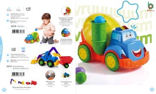 Caixa master 58x28x50cm
Sacola · 3 Unidades por caixa
Volume 0,0812m³ · Peso bruto 3,55kg
Brinquedo Tamanho:48,5x19,7x26,4cm
Peso 0,938kg
0879 .RODADINHOS
BLOCKS COMPLETO
Peças para brincar de encaixar.
Piezas para jugar y encajar.
Brinquedo Tamanho:33x19,2x21cm
Peso 0,699kg
Caixa master 43x39x48,5cm
Caixa micro-ondulada c/ Visor
4 Unidades por caixa
Volume 0,0813m³ · Peso bruto 4,35kg
0828 .MIX BALL
7 898664 630861
meses
+18
Com som Com luz
Con sonido Con luces
Vídeo
+
me
1
s
2
es
58
çati
59
çati
Educativos
Motorista com
encaixe.
Conductor para
encajar
Se transforma em
trator.
Se convierte en
tractor.
Ao empurrar o carrinho,
as bolinhas saem na
parte posterior.
Empujando el cochecito
as pelotitas caen por la
parte de atrás.
Os faróis acendem
ao apertar as teclas.
Los faroles encienden
al apretar las teclas.
 