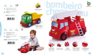 Brinquedo Tamanho:34,5x17x21,8cm
Peso 0,661kg
Caixa master 42,5x40,5x50cm
Caixa micro-ondulada c/ Visor
4 Unidades por caixa
Volume 0,0861m³ · Peso bruto 4,31kg
Com luz
Con luces
anos
+3
Com água
Con agua
Com som
Con sonido
0408 .BOMBEIROS EM AÇÃO
7 898664 630953
0410 .TRUCABABY
7 898664 630960
Brinquedo Tamanho: 38,3x16x19,5cm
Peso 0,539kg
Caixa master 38,5x35,5x37,5cm
Sacola · 4 Unidades por caixa
Volume 0,0513m³ · Peso bruto 3,1kg
meses
+18
Com som Com luz
Con sonido Con luces
Caçamba basculante.
Caja volcadora.
60
çati
61
çati
Educativos
Pressione a alavanca
para lançar.
Apriete la palanca para
lanzar agua.
Com som ao
apertar as teclas.
Con sonido al
apretar las teclas.
Escada gira 360º.
Escalera wgira 360º
Escada
removível.
Escalera removible
Os faróis acendem ao
apertar as teclas.
Los faroles encienden al
apretar las teclas.
Compartimento para
colocar água.
Tanque para colocar
agua.
Os faróis acendem ao
apertar as teclas.
Los faroles encienden al
apretar las teclas.
 