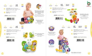 .
Brinquedo Tamanho: 22,5x7x17,5cm
Peso 0,264kg
Caixa master Tamanho:38,5x29,4x24,7cm
Caixa micro-ondulada c/ Visor · 4 Unidades por caixa
Volume 0,028m³ · Peso bruto: 2,084kg
0896 .BABYLETA ROSA
Com luz
Con luces
Com som
Con sonido Vídeo
meses
+6
Brinquedo Tamanho:22,5x7x17,5cm
Peso 0,264kg
Caixa master Tamanho:38,5x29,4x24,7 cm
Caixa micro-ondulada c/ Visor · 4 Unidades por caixa
Volume 0,028m³ · Peso bruto: 2,084kg
0897 .BABYLETA
Com luz
Con luces
Com som
Con sonido Vídeo
meses
+6
110
Beb
^
e
.
Esfera giratória.
Esfera giratoria.
Peças didáticas com textura.
Piezas didácticas con textura.
Brinquedo Tamanho: 43x43x46,5cm
Peso 1,06kg
Caixa master Tamanho:38x31,5x51cm
Caixa micro-ondulada c/ Visor · 2 Unidades por caixa
Volume 0,061m³ · Peso bruto: 3,3kg
0888 . BEBÊ PILOTO ROSA
Brinquedo Tamanho: 43x43x46,5cm
Peso 1,06kg
Caixa master Tamanho:38x31,5x51cm
Caixa micro-ondulada c/ Visor · 2 Unidades por caixa
Volume 0,061m³ · Peso bruto: 3,3kg
meses
+9
Vídeo
Brinquedo
2em1
Com luz
Con luces
Com som
Con sonido
meses
+9
Vídeo
Brinquedo
2em1
Com luz
Con luces
Com som
Con sonido
0889 .BEBÊ PILOTO
111
Bebê
Beb
^
e
Bebê
Movimente a peça central
de um lado para o outro
para o som tocar e a luz
acender.
Mover la pieza central de
lado a lado para que suene el
sonido y se encienda la luz.
Diversas peças com
texturas que se
movimentam.
Varias piezas con texturas
móviles.
Abre e fecha para brincar
dos dois lados.
Abre y cierra para jugar en
ambos lados.
Ao acionar o som, a luz
atrás da esfera giratória
acende.
Cuando se enciende el
sonido, se enciende la luz
detrás de la esfera.
Painel com luzes ao
acionar o som.
Panel con luces cuando
se activa el sonido.
 