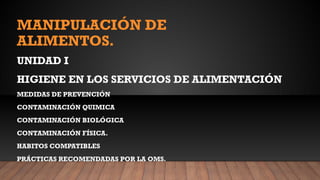 MANIPULACIÓN DE
ALIMENTOS.
UNIDAD I
HIGIENE EN LOS SERVICIOS DE ALIMENTACIÓN
MEDIDAS DE PREVENCIÓN
CONTAMINACIÓN QUIMICA
CONTAMINACIÓN BIOLÓGICA
CONTAMINACIÓN FÍSICA.
HABITOS COMPATIBLES
PRÁCTICAS RECOMENDADAS POR LA OMS.
 