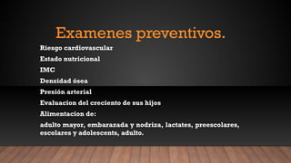 Examenes preventivos.
Riesgo cardiovascular
Estado nutricional
IMC
Densidad ósea
Presión arterial
Evaluacion del creciento de sus hijos
Alimentacion de:
adulto mayor, embarazada y nodriza, lactates, preescolares,
escolares y adolescents, adulto.
 