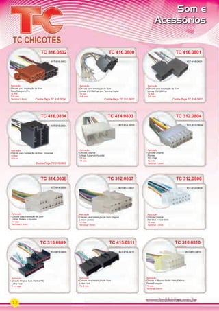 12
TC 416.0834
Aplicação
Chicote para Instalação de Som Universal
12 ﬁos
16 vias
KIT-916.0834
Contra-Peça TC 316.0802
TC 416.0800
Aplicação
Chicote para Instalação de Som
Linhas VW/GM/Fiat com Terminal Bullet
12 ﬁos
2x8 vias
TC 416.0800 TC 416.0801
Aplicação
Chicote para Instalação de Som
Linhas VW/GM/Fiat
12 ﬁos
2x8 vias
TC 416.0801
KIT-916.0801
TC 316.0802
Aplicação
Chicote para Instalação de Som
Sony/Blaupunkt/Fic
12 ﬁos
2x8 vias
Terminal 2.8mm
KIT-916.0802
TC 414.0803
Aplicação
Chicote Original
Linhas Subaru e Hyundai
13 ﬁos
14 vias
TC 414.0803
KIT-914.0803
TC 312.0804
Aplicação
Chicote Original
Pionner
323 / 346
12 vias
Terminal 1.6mm
TC 312.0804
KIT-912.0804
TC 314.0806
Aplicação
Chicote para Instalação de Som
Linhas Subaru e Hyundai
14 vias
Terminal 1.6mm
KIT-914.0806
TC 312.0808
Aplicação
Chicote Original
FIC Mod. / FCD 2040
12 vias
Terminal 1.6mm
KIT-912.0808
TC 312.0807
Aplicação
Chicote para Instalação de Som Original
Lenoxx (todos)
12 vias
Terminal 1.6mm
KIT-912.0807
TC 315.0809
Aplicação
Chicote Original Auto-Rádios FIC
Linha Ford
7 e 8 vias
TC 315.0809
Aplicação
KIT-915.0809
TC 415.0811
Aplicação
Chicote para Instalação de Som
Linha Ford
7 e 8 vias
Aplicação
KIT-915.0811
Contra-Peça TC 316.0802 Contra-Peça TC 316.0802Contra-Peça TC 416.0834
Aplicação Aplicação
TC 310.0810
Aplicação
Chicote p/ Reparo Botão Vidro Elétrico
Fiesta/Ecosport
10 vias
Terminal 2.8mm
KIT-910.0810KIT-910.0810
Som e
Acessórios
PARTE_01.indd 12 04/04/13 19:11
 