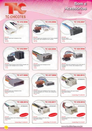 18
TC 417.9899
Aplicação
Chicote Original para Instalação de Som Honda New
Civic/City conjugado com o chicote para instalação de
som universal
17 vias
Aplicação
Chicote para Reparo Interrruptor Duplo
Vidro Elétrico Renault
10 vias
Aplicação
Chicote para Reparo para Instalação de Som Original
Linha Renault
10 vias
Aplicação
Chicote para Reparo para Instalação de Som Original
Linha Renault
6 vias
Aplicação
Chicote para Reparo Interrruptor Simples
Vidro Elétrico Renault
6 vias
TC 424.0898
Aplicação
Chicote Original para Instalação de Som
Honda New Fit
14 ﬁos
24 vias
TC 417.0899 TC 306.0815
TC 410.0818TC 310.0817TC 406.0816
Aplicação
Chicote Original para Instalação de Som
Honda New Civic/City
17 vias
TC 417.0899
TC 424.9898
Aplicação
Chicote Original para Instalação de Som Honda New Fit
conjugado com o chicote para instalação de som
universal
14 ﬁos
24 vias
TC 410.0818
Lançamento
Lançamento
Lançamento
Lançamento
TC 316.9897
Aplicação
Chicote Original Panasonic Mod 901/902 conjugado com
o chicote para instalação de som universal
13 ﬁos
16 vias
TC 316.0897
Aplicação
Chicote Original
Panasonic Mod 901/902
13 ﬁos
16 vias
TC 416.9896
Aplicação
Chicote Original para Instalação de Som Toyota conjugado
com o chicote para instalação de som universal
10/4 ﬁos
10/6 vias
Som e
Acessórios
KIT-906.0815
KIT-906.0816 KIT-910.0817 KIT-910.0818
Contra-Peça TC 406.0816
Contra-Peça TC 306.0815 Contra-Peça TC 310.0817Contra-Peça TC 410.0818
TC 416.0896
Aplicação
Chicote Original para Instalação de Som
Toyota
10/4 ﬁos
10/6 vias
TC 416.0896
PARTE_01.indd 18 04/04/13 19:14
 