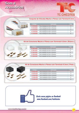 Curta nossa página no facebook
www.facebook.com/tcchicotes
Curta nossa página no facebook
www.facebook.com/tcchicotes
19
Som e
Acessórios
Kit de Conectores Macho e Fêmea com Terminais 6.3mm ( Branco )
Código Aplicação Vias
TC 902.4202 Para Instalação de Som e Diversos 2
TC 903.4203 Para Instalação de Som e Diversos 3
TC 904.4204 Para Instalação de Som e Diversos 4
TC 906.4206 Para Instalação de Som e Diversos 6
TC 908.4208 Para Instalação de Som e Diversos 8
Kit de Conectores Macho e Fêmea com Terminais 6.3mm ( Preto )
Código Aplicação Vias
TC 902.4252 Para Instalação de Som e Diversos 2
TC 903.4253 Para Instalação de Som e Diversos 3
TC 904.4254 Para Instalação de Som e Diversos 4
TC 906.4256 Para Instalação de Som e Diversos 6
TC 908.4258 Para Instalação de Som e Diversos 8
Kit de Conectores Macho e Fêmea com Terminais 6.3mm ( Preto )
Código Aplicação Vias
TC 302.8202 Para Instalação de Som e Diversos 2
TC 303.8203 Para Instalação de Som e Diversos 3
TC 304.8204 Para Instalação de Som e Diversos 4
TC 306.8206 Para Instalação de Som e Diversos 6
TC 308.8208 Para Instalação de Som e Diversos 8
Conjunto de Chicotes Macho e Fêmea com Terminal 6.3mm
PARTE_01.indd 19 04/04/13 19:14
 