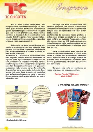 2
Há 15 anos quando começamos, não
imaginávamos onde estaríamos hoje. Só sabí-
amos que o mercado de chicotes era carente e
que os aplicadores já não aceitavam soluções
que não fossem profissionais. Desta forma,
sentimos a necessidade de desenvolver uma
solução definitiva para a reparação de instala-
ções e chicotes elétricos, seguindo os padrões
originais e com custo acessível.
Com muita coragem, competência e per-
sistência, começamos com uma modesta linha,
que aos poucos foi se expandindo e hoje conta
com aproximadamente 800 itens voltados ao
mercado de reposição.
Atualmente a TC Chicotes é reconhecida como
uma empresa líder de soluções completas em
reparos para injeção eletrônica, instalação de
som, acessórios e chicotes completos para li-
nha leve e pesada. Essa experiência e expertise
no setor de reposição fizeram com que cami-
nhássemos naturalmente para o fornecimento
de produtos para automação industrial. Con-
tamos hoje com duas unidades de negócios,
uma voltada exclusivamente para o mercado
de reposição e a outra para atender as indús-
trias diversas.
Ao longo dos anos estabelecemos ver-
dadeiras parcerias com clientes, funcionários,
vendedores e fornecedores que nos permitiram
sempre estar sincronizados com o que o mer-
cado precisa.
Gostaríamos de expressar nossa gratidão a
todos esses amigos que ajudaram a construir
essa história de sucesso. Agradecemos tam-
bém nossos mais de 100 colaboradores, que
trabalham com a maior dedicação para garan-
tir a mais alta qualidade dos produtos e o me-
lhor serviço.
Para continuarmos essa história de
evolução, nos comprometemos a trazer novi-
dades e sempre buscar melhorias. Pensando
nisso, apresentamos o Catálogo 2013/2014,
que está ainda mais didático e repleto de infor-
mações que facilitarão o trabalho do aplicador
e do balconista.
Obrigado pelo voto de confiança em
nossa empresa e em nossos produtos.
Reche e Família TC Chicotes
Abril de 2013
A EVOLUÇÃO DE UMA LINHA COMPLETA !
Qualidade Certificada
CATA
LOGO
TC
2011.i
ndd
1
24.03.
11
14:34:
17
PARTE_01.indd 2 04/04/13 19:06
 