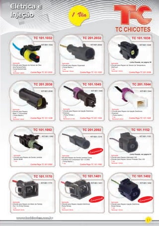 21
Elétrica e
Injeção
TC 101.1032
Aplicação
Chicote para Reparo do Sensor de Óleo
Uno/Tempra/Palio/
Corsa/Vectra/Celta
1 via
Terminal 1.6mm
KIT-901.1032
TC 101.1038
Aplicação
Chicote para Reparo do Sensor de Temperatura
VW/Ford
1 via
Terminal 1.6mm
Aplicação
Chicote para Reparo da Injeção Eletrônica
Diversos
( Porta macho )
1 via
Terminal 6,3mm
TC 101.1038
KIT-901.1038
TC 201.1044
Aplicação
KIT-901.1044
TC 101.1045
Aplicação
Chicote para Reparo da Injeção Eletrônica
Diversos
( Porta Fêmea )
1 via
Terminal 6.3 mm
KIT-901.1045
TC 201.2038
Aplicação
Chicote para Reparo
Série “J” /Econoseal
( Porta Macho )
1 via
Terminal 1.6mm
TC 201.2038
Aplicação
KIT-901.2038
TC 201.2032
TC 101.1402
Aplicação
Chicote para Reparo Superseal
( Porta Macho )
1 via
Terminal 1.6mm
Aplicação
Chicote para Reparo Injeção Eletrônica
Porta-Fêmea
1 via
Terminal 1.6mm
KIT-901.2032
TC 101.1170 TC 101.1401TC 101.1170 TC 101.1401 TC 101.1402
AplicaçãoAplicação
Chicote para Reparo do Motor de Partida
Fox 1.6 (Porta Fêmea)
1 via
Terminal 6.3mm
Aplicação
Chicote para Reparo Injeção Eletrônica
Porta-Fêmea
1 via
Terminal 2.8mm
KIT-901.1170 KIT-901.1401 KIT-901.1402
TC 101.1092
Aplicação
Chicote para Reparo da Sonda Lambda
Vectra 96/98
1 via
KIT-901.1092 KIT-901.1318
TC 101.1152TC 101.1152
Aplicação
Chicote para Reparo Alternador VW
Chicote para Reparo Sensor Pressão Óleo VW
1 via
Terminal 1.6mm
KIT-901.1152
Lançamento
Lançamento
Lançamento
KIT-901.2032
TC 201.2092
Aplicação
Kit para Reparo da Sonda Lambda Corsa
Conector do Compressor Gol 1.0 2000
( Porta Macho )
1 via
Contra-Peça TC 201.2032 Contra-Peça TC 101.1032 Contra-Peça TC 201.2038
Contra-Peça TC 101.1038 Contra-Peça TC 201.1044 Contra-Peça TC 101.1045
Contra-Peça TC 201.2092 Contra-Peça TC 101.1092
Linha Pesada, ver página 61
Linha Pesada, ver página 59
PARTE_01.indd 21 04/04/13 19:15
 