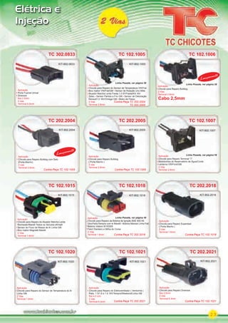 23
Aplicação
Chicote para Reparo do Eletroventilador ( Ventoinha )
Palio 1.5/1.6 e 1.6 16V/Tempra/Weekend/Linha GM
ﬁos 4.0 mm
2 vias
Terminal 6.3mm
Elétrica e
Injeção
TC 102.1021
KIT-902.1021
TC 102.1020
Aplicação
Chicote para Reparo do Sensor de Temperatura do Ar
Linha GM
2 Vias
Terminal 1.6mm
Aplicação
KIT-902.1020
TC 202.2018
Aplicação
Chicote para Reparo Superseal
( Porta Macho )
2 vias
Terminal 1.6mm
KIT-902.2018
TC 202.2021
Aplicação
Chicote para Reparo Diversos
ﬁos 2,5mm
2 vias
Terminal 6.3mm
KIT-902.2021
TC 102.1007
Aplicação
Chicote para Reparo Terminal “T”
Motobomba do Reservatório de Água/Comb.
Lanterna VW/Ford/GM
2 Vias
Terminal 2.8mm
KIT-902.1007
TC 102.1015
Aplicação
Chicote para Reparo do Atuador Marcha Lenta
Rochester/Marelli Todos os Veículos eﬁ/mpﬁ
Sensor de Fluxo de Massa de Ar Linha GM
Bico Injetor Magnetti Marelli
2 Vias
Terminal 1.6mm
Aplicação
KIT-902.1015
KIT-902.2004
TC 102.1018
Aplicação
Chicote para Reparo da Bobina de Ignição BAE 800 AE
Uno/Palio/Tempra com ie Marelli Bobina Marwal Linha Fiat
Bobina Visteon B100355
Farol Dianteiro e Milha do Corsa
2 Vias
Terminal 1.6mm
KIT-902.1018
TC 102.1005
Aplicação
Chicote para Reparo do Sensor de Temperatura VW/Fiat
Bico Injetor VW/Fiat/GM Sensor de Rotação Uno Mille
Atuador Marcha Lenta Fiesta 1.0 97/Fiesta/KA 16V
Zetec Sensor Partida a Frio GM Sensor de Detonação
Renault1.0 16V/Omega GM Motor de Passo
2 Vias
Terminal 2.8mm
KIT-902.1005
KIT-902.2004
TC 202.2004
Aplicação
Chicote para Reparo Bulldog com Selo
(Porta-Macho)
2 vias
Terminal 2.8mm
Lançamento
TC 102.1006
Aplicação
Chicote para Reparo Bulldog
2 Vias
Terminal 2.8mm
Lançamento
TC 302.0833
Aplicação
Porta Fusível Unival
Diversos
ﬁos 2.5mm
2 vias
Terminal 6.3mm
KIT-902.0833
TC 202.2005
Aplicação
Chicote para Reparo Bulldog
( Porta Macho )
2 vias
Terminal 2.8mm
KIT-902.2005
Contra-Peça TC 102.1005Contra-Peça TC 102.1005
Contra-Peça TC 202.2004
TC 202.2005
Contra-Peça TC 102.1018Contra-Peça TC 202.2018
Contra-Peça TC 102.1021Contra-Peça TC 202.2021
Cabo 2,5mm
Linha Pesada, ver página 58
Linha Pesada, ver página 58
Linha Pesada, ver página 58
Linha Pesada, ver página 59
PARTE_01.indd 23 04/04/13 19:16
 