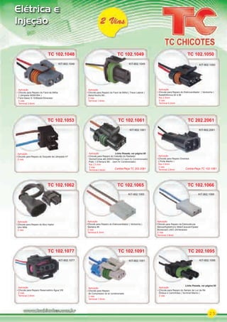 25
Elétrica e
Injeção
TC 102.1091
Aplicação
Chicote para Reparo
do Compressor do ar condicionado
2 vias
Terminal 1.6mm
KIT-902.1091
TC 102.1077
Aplicação
Chicote para Reparo Reservatório Água VW
2 vias
Terminal 2.8mm
KIT-902.1077
TC 102.1077 TC 202.1095
Aplicação
Chicote para Reparo do Sensor de Luz de Ré
Ônibus e Caminhões ( Terminal Macho )
2 vias
KIT-902.1095
TC 202.1095
KIT-902.1095
TC 102.1066
Aplicação
Chicote para Reparo da Eletroválvula
Monza/Kadett/Uno Mille/Caravan/Opala/
Bonanza/C-24/C-25/Veraneio
2 vias
Terminal 2.8mm
KIT-902.1066
TC 102.1049
Aplicação
Chicote para Reparo do Farol de Milha ( Trava Lateral )
Astra/Vectra 99/...
2 vias
Terminal 1.6mm
TC 102.1049
KIT-902.1049
TC 102.1050
Aplicação
Chicote para Reparo do Eletroventilador ( Ventoinha )
Kadett/Monza 92 à 96
ﬁos 2.5mm
2 vias
Terminal 6.3mm
KIT-902.1050
TC 102.1053
Aplicação
Chicote para Reparo do Soquete da Lâmpada H7
2 vias
Aplicação
TC 102.1062
Aplicação
Chicote para Reparo do Bico Injetor
Uno Mille
2 vias
TC 102.1062
TC 102.1061
Aplicação
Chicote para Reparo do Cebolão do Radiador
Vectra/Corsa até 2000/Omega 2.2 (sem Ar Condicionado)
Palio 1.0/Tempra 96/... (sem Ar Condicionado)
ﬁos 2.5 mm
2 vias
Terminal 2.8mm
TC 102.1061
KIT-902.1061
TC 102.1065
Aplicação
Chicote para Reparo do Eletroventilador ( Ventoinha )
Santana 86
2 vias
Terminal 6.3mm
TC 102.1065
KIT-902.1065
Linha Pesada, ver página 60
TC 202.2061
Aplicação
Chicote para Reparo Diversos
( Porta Macho )
ﬁos 2.5mm
2 vias
Terminal 2.8mm
KIT-902.2061
Contra-Peça TC 102.1061Contra-Peça TC 202.2061
TC 102.1048
Aplicação
Chicote para Reparo do Farol de Milha
( Lâmpada 9006/HB4 )
Farol Baixo S-10/Blazer/Silverado
2 vias
Terminal 2.8mm
KIT-902.1048
Linha Pesada, ver página 60
PARTE_01.indd 25 04/04/13 19:17
 