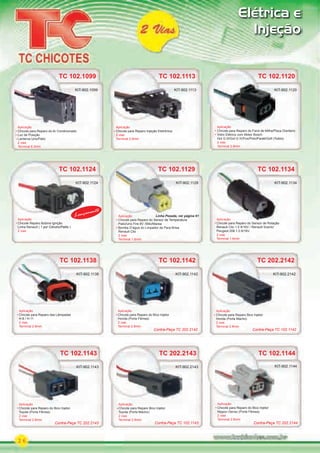 26
Elétrica e
Injeção
TC 102.1142
Aplicação
Chicote para Reparo do Bico Injetor
Honda (Porta Fêmea)
2 vias
Terminal 2.8mm
KIT-902.1142
TC 102.1143
Aplicação
Chicote para Reparo do Bico Injetor
Toyota (Porta Fêmea)
2 vias
Terminal 2.8mm
KIT-902.1143
TC 102.1144
Aplicação
Chicote para Reparo do Bico Injetor
Nippon Denso (Porta Fêmea)
2 vias
Terminal 2.8mm
KIT-902.1144
TC 102.1120
Aplicação
Chicote para Reparo do Farol de Milha/Pisca Dianteiro
Vidro Elétrico com Motor Bosch
Gol G III/Gol G IV/Fox/Polo/Parati/Golf (Todos)
2 vias
Terminal 2.8mm
KIT-902.1120
TC 102.1129
Aplicação
Chicote para Reparo do Sensor de Temperatura
Palio/Uno Fire 8V /Stilo/Marea
Bomba D’água do Limpador de Para-Brisa
Renault Clio
2 vias
Terminal 1.6mm
TC 102.1129
KIT-902.1129
TC 102.1138
Aplicação
Chicote para Reparo das Lâmpadas
H-8 / H-11
2 vias
Terminal 2.8mm
KIT-902.1138
TC 102.1113
Aplicação
Chicote para Reparo Injeção Eletrônica
2 vias
Terminal 2.8mm
KIT-902.1113
TC 102.1134TC 102.1124
Aplicação
Chicote para Reparo do Sensor de Rotação
Renault Clio 1.0 8/16V / Renault Scenic/
Peugeot 206 1.0 8/16V
2 vias
Terminal 1.6mm
Aplicação
Chicote Reparo Bobina Ignição
Linha Renault ( 1 por Cilindro/Palito )
2 vias
Aplicação
KIT-902.1134KIT-902.1124
Linha Pesada, ver página 61
KIT-902.1124
TC 202.2143
Aplicação
Chicote para Reparo Bico Injetor
Toyota (Porta Macho)
2 vias
Terminal 2.8mm
KIT-902.2143
TC 202.2142
Aplicação
Chicote para Reparo Bico Injetor
Honda (Porta Macho)
2 vias
Terminal 2.8mm
KIT-902.2142
Contra-Peça TC 102.1142
Contra-Peça TC 202.2143
Contra-Peça TC 202.2142
Contra-Peça TC 102.1143 Contra-Peça TC 202.2144
TC 102.1099
Aplicação
Chicote para Reparo do Ar Condicionado
Luz de Posição
Lanterna Uno/Palio
2 vias
Terminal 6.3mm
KIT-902.1099
Lançamento
PARTE_01.indd 26 04/04/13 19:18
 