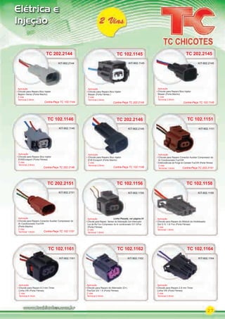 27
Elétrica e
Injeção
TC 102.1164
Aplicação
Chicote para Reparo 2.8 mm Timer
Linha VW (Porta Fêmea)
2 vias
Terminal 2.8mm
KIT-902.1164
TC 102.1162
Aplicação
Chicote para Reparo do Alternador (D+)
Fox/Gol GIV 1.6 (Porta Fêmea)
2 vias
Terminal 2.8mm
KIT-902.1162
TC 102.1161TC 102.1161
Aplicação
Chicote para Reparo 6.3 mm Timer
Linha VW (Porta Fêmea)
2 vias
Terminal 6.3mm
KIT-902.1161
TC 102.1158
Aplicação
Chicote para Reparo do Módulo do Imobilizador
Gol G IV 1.6/ Fox (Porta Fêmea)
2 vias
Terminal 1.6mm
KIT-902.1158
TC 102.1151
Aplicação
Chicote para Reparo Conector Auxiliar Compressor do
Ar Condicionado Fox/VW
Eletroválvula de Purga do Canister Fox/VW (Porta Fêmea)
2 vias
Terminal 1.6mm
KIT-902.1151
TC 102.1156
Aplicação
Chicote para Reparo Sensor de Detonação Gol Interruptor
Luz de Ré Fox Compressor do Ar condicionado GV1.6/Fox
(Porta Fêmea)
2 vias
Terminal 1.6mm
KIT-902.1156
TC 102.1146
TC 102.1145
Aplicação
Chicote para Reparo Bico injetor
EV6/Ecosport (Porta Fêmea)
2 vias
Terminal 2.8mm
Aplicação
Chicote para Reparo Bico Injetor
Nissan (Porta Fêmea )
2 vias
Terminal 2.8mm
KIT-902.1146
KIT-902.1145
Linha Pesada, ver página 61
TC 202.2146
Aplicação
Chicote para Reparo Bico Injetor
EV6 Ecosport (Porta Macho)
2 vias
Terminal 2.8mm
TC 202.2146
Aplicação
KIT-902.2146
TC 202.2145
Aplicação
Chicote para Reparo Bico Injetor
Nissan (Porta Macho)
2 vias
Terminal 2.8mm
KIT-902.2145
TC 202.2145
KIT-902.2145
TC 202.2151
Aplicação
Chicote para Reparo Conector Auxiliar Compressor do
Ar Condicionado Fox/VW
(Porta Macho)
2 vias
Terminal 1.6mm
KIT-902.2151
Contra-Peça TC 102.1145
Contra-Peça TC 202.2146 Contra-Peça TC 102.1146
Contra-Peça TC 202.2145
Contra-Peça TC 102.1151
Contra-Peça TC 202.2151
TC 202.2144
Aplicação
Chicote para Reparo Bico Injetor
Nippon Denso (Porta Macho)
2 vias
Terminal 2.8mm
KIT-902.2144
Contra-Peça TC 102.1144
PARTE_01.indd 27 04/04/13 19:18
 