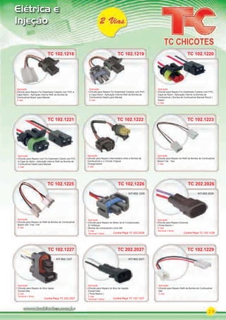 29
Elétrica e
Injeção
TC 102.1229TC 102.1229
Aplicação
Chicote para Reparo Reﬁl da Bomba de Combustível
GM
2 vias
TC 202.2027
Aplicação
Chicote para Reparo do Bico de Injeção
Corsa/Celta
( Porta Macho )
2 vias
Terminal 1.6mm
KIT-902.2027
TC 102.1227
Aplicação
Chicote para Reparo do Bico Injetor
Corsa/Celta
2 vias
Terminal 1.6mm
TC 102.1227
KIT-902.1227
TC 102.1221
Aplicação
Chicote para Reparo com Fio Estanhado Coberto com PVC
e Capa de Nylon Aplicação Interna Reﬁl da Bomba de
Combustível Delphi para Marwal
2 vias
TC 102.1221 TC 102.1222
Aplicação
Chicote para Reparo Intermediário entre a Bomba de
Combustível e o Chicote Original
Omega/Vectra
2 vias
TC 102.1222
TC 102.1225
Aplicação
Chicote para Reparo do Reﬁl da Bomba de Combustível
Bosch GM / Fiat / VW
2 vias
TC 102.1225 TC 102.1226
Aplicação
Chicote para Reparo do Motor do Ar Condicionado
S-10/Blazer
Bomba de Combustível Linha GM
2 vias
Terminal 1.6mm
Aplicação
KIT-902.1226
TC 102.1223
Aplicação
Chicote para Reparo do Reﬁl da Bomba de Combustível
Bosch Fiat - Tipo
2 vias
TC 102.1220
Aplicação
Chicote para Reparo Fio Estanhado Coberto com PVC,
Capa de Nylon Aplicação Interna na Bomba de
Combustível ( Bomba de Combustível Marwal Álcool )
Delphi
2 vias
TC 202.2026
Aplicação
Chicote para Reparo Diversos
( Porta Macho )
2 Vias
Terminal 1.6mm
TC 202.2026
Aplicação
KIT-902.2026
TC 102.1219
Aplicação
Chicote para Reparo Fio Estanhado Coberto com PVC
e Capa Nylon Aplicação Interna Reﬁl da Bomba de
Combustível Delphi para Marwal
2 vias
Contra-Peça TC 102.1226
Contra-Peça TC 202.2027 Contra-Peça TC 102.1227
Contra-Peça TC 202.2026
TC 102.1218
Aplicação
Chicote para Reparo Fio Estanhado Coberto com PVC e
Capa Nylon Aplicação Interna Reﬁl da Bomba de
Combustível Bosch para Marwal
2 vias
TC 102.1218
PARTE_01.indd 29 04/04/13 19:19
 