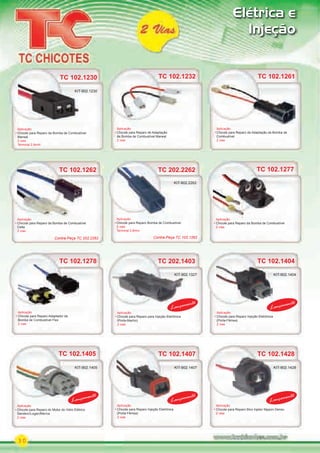30
Elétrica e
Injeção
TC 202.2262
Aplicação
Chicote para Reparo Bomba de Combustível
2 vias
Terminal 2.8mm
TC 202.2262
Aplicação
Chicote para Reparo Bomba de Combustível
KIT-902.2262
KIT-902.1327
KIT-902.1407KIT-902.1405
KIT-902.1404
KIT-902.1428
TC 102.1278
Aplicação
Chicote para Reparo Adaptador da
Bomba de Combustível Flex
2 vias
TC 102.1277
TC 202.1403
TC 102.1428
Aplicação
Chicote para Reparo da Bomba de Combustível
2 vias
Aplicação
Chicote para Reparo para Injeção Eletrônica
(Porta-Macho)
2 vias
Aplicação
Chicote para Reparo Bico Injetor Nippon Denso
2 vias
TC 102.1262
Aplicação
Chicote para Reparo da Bomba de Combustível
Celta
2 vias
TC 102.1262
TC 102.1261
Aplicação
Chicote para Reparo de Adaptação da Bomba de
Combustível
2 vias
Lançamento
Lançamento
KIT-902.1405
Aplicação
Chicote para Reparo do Motor do Vidro Elétrico
Sandero/Logan/Meriva
2 vias
TC 102.1404
TC 102.1407TC 102.1405
Aplicação
Chicote para Reparo Injeção Eletrônica
(Porta-Fêmea)
2 vias
Aplicação
Chicote para Reparo Injeção Eletrônica
(Porta-Fêmea)
2 vias
Lançamento
Lançamento
Lançamento
Lançamento
TC 102.1232
Aplicação
Chicote para Reparo de Adaptação
da Bomba de Combustível Marwal
2 vias
Contra-Peça TC 202.2262 Contra-Peça TC 102.1262
TC 102.1230TC 102.1230
Aplicação
Chicote para Reparo da Bomba de Combustível
Marwal
2 vias
Terminal 2.8mm
KIT-902.1230
PARTE_01.indd 30 04/04/13 19:19
 