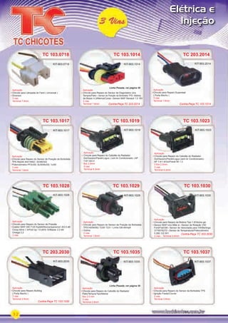 32
Aplicação
Chicote para Reparo da Bobina Tipo 1.6/Vectra gsi
Sensor MAP Uno Mille ie Sensor de Rotação VW/
Ford/Fiat/GM Sensor de Velocidade para VW/Berlingo
377957827D Sensor de Temperatura/Potenciômetro
0.280.122.001
3 vias - Terminal 2.8mm
Elétrica e
Injeção
TC 103.1019
Aplicação
Chicote para Reparo do Cebolão do Radiador
Gol/Saveiro/Parati/Logus ( com Ar Condicionado ) AP
1.6/1.8/2.0
ﬁos 2.5mm
3 vias
Terminal 6.3mm
Aplicação
KIT-903.1019
TC 103.1023
Aplicação
Chicote para Reparo do Cebolão do Radiador
Gol/Saveiro/Parati/Logus (sem Ar Condicionado)
AP 1.6/1.8/Gol/Parati MI 1.0
2 ﬁos 2.5mm
3 vias
Terminal 6.3mm
Aplicação
KIT-903.1023
TC 103.1028
Aplicação
Chicote para Reparo do Sensor de Pressão
Coletor MAP GM 7120 Kadett/Monza/Ipanema1.8/2.0 eﬁ/
Corsa Wind 1.4/Pick-Up 1.6 eﬁ/S-10/Blazer 2.2 eﬁ/
Omega 2.2
3 vias
TC 103.1028
Aplicação
KIT-903.1028
TC 103.1029
Aplicação
Chicote para Reparo do Sensor de Posição da Borboleta
TPS14059/062 7230/ 7231 / Linha GM eﬁ/mpﬁ
Outros
3 vias
Terminal 1.6mm
KIT-903.1029
TC 103.1030
Aplicação
TC 103.1030
KIT-903.1030
Aplicação
Chicote para Reparo do Cebolão do Radiador
Palio/Tempra/Tipo/Marea
ﬁos 2,5 mm
3 vias
Terminal 2.8mm
TC 103.1035
KIT-903.1035
TC 103.1037
Aplicação
Chicote para Reparo do Sensor da Borboleta TPS
Ignição Fiesta/Courier
3 vias
Terminal 2.8mm
KIT-903.1037
TC 103.0718
Aplicação
Chicote para Lâmpada do Farol ( Universal )
Diversos
3 vias
Terminal 7.8mm
TC 103.0718
KIT-903.0718
TC 103.1014
Aplicação
Chicote para Reparo do Sensor de Diagnóstico Uno
Tempra/Palio Sensor de Posição da Borboleta TPS Bobina
da Blazer 4.3/Meriva/Corsa Sensor MAP Renault 1.0 16V
3 vias
Terminal 1.6mm
KIT-903.1014
TC 103.1017
Aplicação
Chicote para Reparo do Sensor de Posição da Borboleta
TPS Marelli 40415902 / 40380302
Potenciômetro PF2c/00, 5c/00/6c/00, 1c/00
3 vias
Terminal 1.6mm
TC 103.1017
Aplicação
KIT-903.1017
TC 203.2014
Aplicação
Chicote para Reparo Superseal
( Porta Macho )
3 vias
Terminal 1.6mm
TC 203.2014
KIT-903.2014
TC 203.2030
Aplicação
Chicote para Reparo Bulldog
( Porta Macho )
3 vias
Terminal 2.8mm
Aplicação
KIT-903.2030
Contra-Peça TC 103.1014Contra-Peça TC 203.2014
Contra-Peça TC 203.2030
Contra-Peça TC 103.1030
Linha Pesada, ver página 59
Linha Pesada, ver página 59
PARTE_01.indd 32 04/04/13 19:20
 
