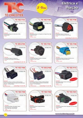34
Elétrica e
Injeção
TC 103.1133
Aplicação
Chicote para Reparo do Interruptor de Óleo
Monza/Kadett
3 vias
KIT-903.1133
TC 103.1140
Aplicação
Chicote para Reparo do Regulador de Voltagem Motor Zetec
Fiesta/Ka/Courier
3 vias
Terminal 1.6mm
KIT-903.1140
TC 103.1150
Aplicação
Chicote para Reparo do Sensor da
Luz de Ré Ford EcoSport (Porta Fêmea)
3 vias
KIT-903.1150
Aplicação
KIT-903.1150
TC 103.1182
Aplicação
Chicote para Reparo Injeção Eletrônica
(Porta Fêmea)
3 vias
Terminal 2.8mm
KIT-903.1182 KIT-903.1431
TC 103.1180
TC 103.1173
Aplicação
Chicote para Reparo Termostato Original
Palio Novo/Palio Fire/Strada/Idea
Luz de Teto Palio (Porta Fêmea)
3 vias
Terminal 1.6mm
Aplicação
Chicote para Reparo Sensor de Rotação
VW (Gol/Fox/Golf)
3 vias
Terminal 2.8mm
KIT-903.1180
TC 203.2168
TC 203.2150
TC 203.2168
Aplicação
Chicote para Reparo do Motor do Eletroventilador
Fox Conector Auxiliar do Sistema Arrefecimento
Gol G IV 1.6 (Porta-Macho)
3 vias
Terminal 6.3mm
Aplicação
Chicote para Reparo do Sensor da
Luz de Ré Ford EcoSport (Porta Macho)
3 vias
KIT-903.2168 KIT-903.1173
KIT-903.2150
TC 103.1168
TC 103.1166
TC 103.1168
Aplicação
Chicote para Reparo do Motor do Eletroventilador
do Fox Conector Auxiliar do Sistema de Arrefecimento
Gol GIV 1.6 (Porta Fêmea)
3 vias
Terminal 6.3mm
Aplicação
Chicote para Reparo do Sensor Eletrônico do Ar
Condicionado Peugeot/Citroën/Audi
3 vias
Terminal 1.6mm
KIT-903.1168
TC 103.1166TC 103.1163
Aplicação
Chicote para Reparo Cebolão do Radiador
Audi/Polo (Porta Fêmea)
3 vias
Terminal 6.3mm
KIT-903.1163 KIT-903.1166KIT-903.2150
KIT-903.1431
TC 103.1431
Aplicação
Chicote para Reparo Motor Regulagem do Farol Vectra
(Porta-Fêmea)
3 vias
Lançamento
Lançamento
Contra-Peça TC 203.2150
Contra-Peça TC 103.1150
Contra-Peça TC 103.1168Contra-Peça TC 203.2168
PARTE_01.indd 34 04/04/13 19:21
 