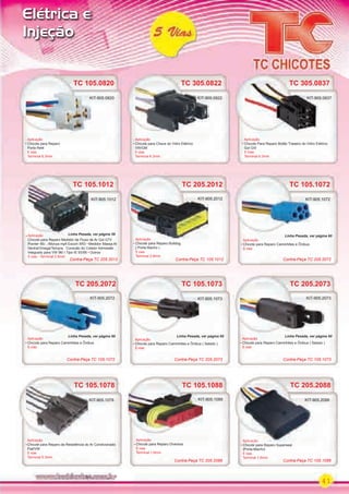 41
Elétrica e
Injeção
TC 105.1078
Aplicação
Chicote para Reparo da Resistência do Ar Condicionado
Fiat/VW
5 vias
Terminal 6.3mm
TC 105.1078
KIT-905.1078
TC 105.1012
Aplicação
Chicote para Reparo Medidor de Fluxo de Ar Gol GTI/
Pointer 95/.../Monza mpﬁ Escort XR3 Medidor Massa Ar
Vectra/Omega/Tempra Conexão do Coletor Admissão
Integrado para VW 96/...Tipo IE 93/95 Outros
5 vias - Terminal 2.8mm
TC 105.1012
Aplicação
KIT-905.1012
TC 105.0820
Aplicação
Chicote para Reparo
Porta Relé
5 vias
Terminal 6.3mm
KIT-905.0820
TC 105.1088
Aplicação
Chicote para Reparo Diversos
5 vias
Terminal 1.6mm
KIT-905.1088
TC 105.1073
TC 105.1072
Aplicação
Chicote para Reparo Caminhões e Ônibus ( Selado )
5 vias
Aplicação
Chicote para Reparo Caminhões e Ônibus
5 vias
KIT-905.1073
KIT-905.1072
KIT-905.0820
KIT-905.1073
KIT-905.1072
TC 205.2012
Aplicação
Chicote para Reparo Bulldog
( Porta Macho )
5 vias
Terminal 2.8mm
Aplicação
KIT-905.2012
TC 205.2088
Aplicação
Chicote para Reparo Superseal
(Porta-Macho)
5 vias
Terminal 1.6mm
TC 205.2073TC 205.2072
Aplicação
Chicote para Reparo Caminhões e Ônibus ( Selado )
5 vias
Aplicação
Chicote para Reparo Caminhões e Ônibus
5 vias
KIT-905.2073KIT-905.2072
TC 205.2088
Aplicação
KIT-905.2088
KIT-905.2073KIT-905.2072
TC 305.0822
Aplicação
Chicote para Chave do Vidro Elétrico
VW/GM
5 vias
Terminal 6.3mm
TC 305.0822
KIT-905.0822
TC 305.0837TC 305.0837
Aplicação
Chicote Para Reparo Botão Traseiro do Vidro Elétrico
Gol GIII
5 Vias
Terminal 6.3mm
KIT-905.0837
Contra-Peça TC 105.1012Contra-Peça TC 205.2012 Contra-Peça TC 205.2072
Contra-Peça TC 105.1072 Contra-Peça TC 105.1073Contra-Peça TC 205.2073
Contra-Peça TC 105.1088Contra-Peça TC 205.2088
Linha Pesada, ver página 60
Linha Pesada, ver página 60 Linha Pesada, ver página 60 Linha Pesada, ver página 60
Linha Pesada, ver página 59
PARTE_01.indd 41 04/04/13 19:25
 
