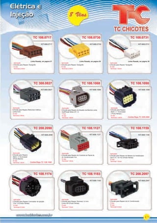 47
Elétrica e
Injeção
TC 108.1159
Aplicação
Chicote para Reparo do Módulo do Imobilizador
Gol G IV 1.6/ Fox (Porta Fêmea)
8 vias
Terminal 1.6mm
KIT-908.1159
TC 108.1183
Aplicação
Chicote para Reparo Terminal 1,6 mm
Linha VW (Porta Fêmea)
8 vias
Terminal 1.6mm
KIT-908.1183
TC 108.1174TC 108.1174
Aplicação
Chicote para Reparo Comutador de Ignição
Fox 1.6 (Porta Fêmea)
8 vias
Terminal 6.3mm
TC 208.2090
Aplicação
Chicote para Reparo
Série “J” /Econoseal
(Porta Macho)
8 vias
Terminal 1.6mm
TC 208.2090
Aplicação
Chicote para Reparo
KIT-908.2090
TC 208.2097
Aplicação
Chicote para Reparo do Ar Condicionado
3 ﬁos
8 vias
Terminal 6.3mm
KIT-908.2097
TC 108.0730TC 108.0717
Aplicação
Chicote para Reparo Tacógrafo
8 vias
Terminal 2.8mm
Aplicação
Chicote para Reparo Tacógrafo
8 vias
Terminal 2.8mm
TC 108.0730
KIT-908.0730KIT-908.0717
TC 108.0731
Aplicação
Chicote para Reparo Tacógrafo
8 vias
Terminal 1.6mm
KIT-908.0731
TC 108.1127
Aplicação
Chicote para Reparo do Controle do Painel do
Ar Condicionado Fox
8 vias
Terminal 1.6mm
KIT-908.1127
TC 108.1090TC 108.1090
Aplicação
Chicote para Reparo
Serie “J” / Econoseal
( Porta Fêmea )
8 vias
Terminal 1.6mm
KIT-908.1090
TC 108.1068
Aplicação
Chicote para Reparo do Atuador da Marcha Lenta
Golf/Parati Motor AT 1.0
7 ﬁos
8 vias
Terminal 1.6mm
KIT-908.1068
Aplicação
KIT-908.1068
KIT-908.0717
TC 308.0827
Aplicação
Chicote para Reparo Retrovisor Elétrico
Linha Ford
8 vias
Terminal 2.8mm
KIT-908.0827
Contra-Peça TC 208.2090
Contra-Peça TC 108.1090
Linha Pesada, ver página 57 Linha Pesada, ver página 58 Linha Pesada, ver página 58
PARTE_01.indd 47 04/04/13 19:29
 
