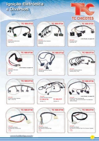 7
Aplicação
Chicote dos Bicos Injetores
Mondeo 1.8 Mondeo 2.0
Ignição Eletrônica
e Diversos
TC 500.0738
Aplicação
Chicote do Farol Caminhão MB
Cara Chata - 914/1215/1618/1620/1714/1938/2423
2000 em diante
TC 500.0738
TC 500.0733
Aplicação
Chicote dos Bicos Injetores
Santana 2000 97/00
TC 500.0734
Aplicação
Chicote dos Bicos Injetores
Palio - Linha Fiat TC 500.0736 TC 500.0737
TC 500.0732
Aplicação
Chicote da Bobina de Ignição
Ford Ka 98
TC 500.0732
Aplicação
Chicote da Bobina de Ignição
TC 500.0724
Aplicação
Chicote dos Bicos Injetores
Linha VW
MultiPoint
TC 500.0725
TC 500.0726
Aplicação
Chicote do Farol
Caminhão VW
TC 500.0725
TC 500.0726
Aplicação
Chicote do Alternador
MB 1938
5 vias
4 ﬁos
TC 500.0739
Aplicação
Chicote para Reparo
do Painel de Comando Uno
4 ﬁos
5 vias
TC 500.0740
Aplicação
Chicote para Reparo
do Painel de Comando Palio
5 ﬁos
6 vias
TC 500.0741
Aplicação
Chicote para Reparo
do Painel de Comando Palio Fire (Conector Original)
3 ﬁos
4 vias
TC 500.0723
Aplicação
Chicote de Arrefecimento
Palio com Ar
Linha Pesada, ver página 58
Linha Pesada, ver página 58
Linha Pesada, ver página 58
PARTE_01.indd 7 04/04/13 19:09
 
