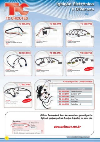 Utilize a ferramenta de busca para encontrar o que você precisa,
digitando qualquer parte da descrição do produto em nosso site.
www.tcchicotes.com.br
Bicos Injetores
8
Ignição Eletrônica
e Diversos
Aplicação
Chicote para Ligação da
Partida a Frio
TC 500.0748
Chicote para Ar Condicionado
Código Aplicação
TC 500.0743 Celta / Prisma
TC 500.0744 Gol GIII/ GIV
TC 500.0745 Fox
TC 500.0746 Uno Flex
TC 500.0747 Palio Flex
TC 500.0750 Palio Fire 1.3
Có
TC 3
TC 3
TC 3
TC 3
TC 3
TC 3
TC 3
TC 3
TC 3
TC 3
TC 3
TC 3
TC 3
TC 3
TC 3
Aplicação
Chicote dos Bicos Injetores
Santana 2.0 94/97
Aplicação
Chicote Sensor de Rotação
Fiesta/Ka/Courier 98
Aplicação
Chicote dos Bicos Injetores
Linha VW
Aplicação
Chicote dos Bicos Injetores
Ka/Fiesta Motor Rocan
TC 500.0752
TC 500.0753 TC 500.0755
TC 500.0757
TC 500.0753
Aplicação
Chicote dos Bicos Injetores
Santana 1.8 2002
TC 500.0754
Lançamento
Lançamento
TC 500.0752
TC 500.0754
Aplicação
Chicote para Reparo
do Painel de Comando Gol GIII/GIV
5 ﬁos
7 vias
TC 500.0742
PARTE_01.indd 8 04/04/13 19:10
 