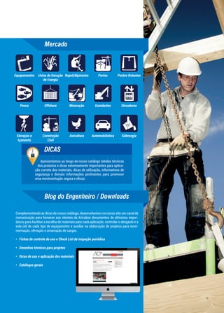 Mercado
Blog do Engenheiro / Downloads
Apresentamos ao longo de nosso catálogo tabelas técnicas
dos produtos e dicas extremamente importantes para aplica-
ção correta dos materiais, dicas de utilização, informativos de
segurança e demais informações pertinentes para promover
uma movimentação segura e eﬁcaz.
DICAS
Complementando as dicas de nosso catálogo, desenvolvemos no nosso site um canal de
comunicação para fornecer aos clientes da Aricabos documentos de altíssima impor-
tância para facilitar a escolha de materiais para cada aplicação, controlar o desgaste e a
vida útil de cada tipo de equipamento e auxiliar na elaboração de projetos para movi-
mentação, elevação e amarração de cargas.
• Fichas de controle de uso e Check List de inspeção periódica
• Desenhos técnicos para projetos
• Dicas de uso e aplicação dos materiais
• Catálogos gerais
AutomobilísticaAvicultura
Equipamentos
Construção
Civil
ElevadoresGuindastesMineraçãoOffshorePesca
Pontes Rolantes
Siderurgia
Usina de Geração
de Energia
PortosRapel/Alpinismo
Elevação e
Içamento
 