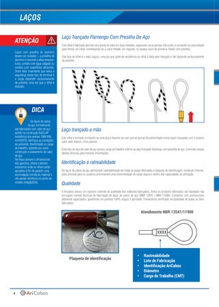 4
LAÇOS
Laço Trançado Flamengo Com Presilha De Aço
Este olhal é fabricado abrindo-se a ponta do cabo em duas metades, separando-se as pernas, três a três, e curvando-se uma metade
para formar um olhal, entrelaçando-se a outra metade, em seguida, no espaço vazio da primeira, fixado com presilha.
Este tipo de olhal é o mais seguro, uma vez que parte da resistência do olhal é dada pelo trançado e não depende exclusivamente
da presilha.
Laço trançado a mão
Este olhal é formado formando-se uma alça e fazendo-se com que as pernas da extremidade morta sejam trançadas com o próprio
cabo, pelo menos, cinco passos.
Esse tipo de laço de cabo de aço possui carga de trabalho inferior ao laço trançado flamengo com presilha de aço. Consulte nossas
tabelas técnicas para maiores informações.
Identificação e ratreabilidade
Os laços de cabos de aço apresentam rastreabilidade em todas as peças fabricadas e plaqueta de identificação, contendo informa-
ções precisas para os usuários promoverem uma movimentação de carga segura e dentro das capacidades de utilização.
Qualidade
A Aricabos possui um rigoroso controle de qualidade dos materiais fabricados. Todos os produtos fabricados são baseados nas
principais normas técnicas de fabricação de laços de cabos de aço (NBR 13541 / NBR 11900). Contamos com profissionais
altamente capacitados, garantindo um produto 100% seguro e aprovado. Fornecemos certificado de qualidade de todos os itens
fabricados.
ATENÇÃO
Laços com presilha de alumínio
devem ser evitados – a presilha de
alumínio é sensível a altas tempera-
turas, contato com água salgada ou
contato com superfícies abrasivas.
Outro fator importante que reduz a
segurança nesse tipo de terminal é
a carga depender exclusivamente
da presilha, uma vez que o olhal é
dobrado.
Plaqueta de identificação
Atendimento NBR 13541/11900
Os laços de cabos
de aço normalmente
são fabricados com cabo de aço
polido na construção 6x25+AF
resistência dos arames 1960 KN/
mm²(EIPS). Verifique as condições
do ambiente, flexibilidade ou carga
de trabalho, optando por outra
construção e acabamento do cabo
de aço.
Verifique sempre o dimensional
dos ganchos, olhais e demais
acessórios onde os olhais serão
apoiados a fim de garantir uma
acomodação correta do material e
não perder eficiência no ponto de
contato (relaçãoD/d).
DICA
•	 Rastreabilidade
•	 Lote de Fabricação
•	 Identificação AriCabos
•	 Diâmetro
•	 Carga de Trabalho (CMT)
XXXX
 