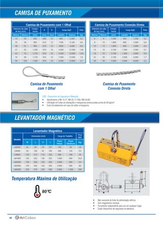 44
Camisa de Puxamento com 1 Olhal
Diâmetro do cabo
de Aço (mm)
Compri-
mento
B D Carga (kgf) Peso
Mínimo Máximo (mm) (mm) (mm) trabalho Ruptura (kg)
13 25 600 460 12 800 2.400 0,2
25 38 850 610 12 1700 5.100 0,5
38 51 900 610 12 2500 6.600 0,6
51 63 1.200 910 16 4.500 12.500 1,45
63 76 1.270 910 16 5.500 13.000 1,65
76 90 1.270 910 16 7.500 13.500 1,9
90 100 1.300 910 16 8.500 13.800 2,1
Levantador Magnético
Modelo
Dimensões (mm) Carga de Trabalho
Peso
UNIT.
W L H I
Peças
Planas
Peças
Cilindricas
(kg)
LM100 62 94 70 157 100 30 2,8
LM400 94 160 92 196 400 120 9,2
LM600 120 214 116 226 600 180 20
LM1000 136 262 136 252 1.000 300 33,5
LM2000 158 350 165 356 2.000 600 64
LM3000 158 440 165 356 3.000 900 80
LM5000 230 570 220 490 5.000 1.500 200
Camisa de Puxamento Conexão Direta
Diâmetro do cabo
de Aço (mm)
Compri-
mento
Carga (kgf) Peso
Mínimo Máximo (mm) trabalho Ruptura (kg)
6 8 1.200 500 1.200 0,2
8 10 1.800 800 2.000 0,4
10 14 1.800 800 2.000 0,4
14 19 2.100 1.000 2.500 0,7
18 23 2.100 1.500 4.000 0,9
22 29 2.100 2.500 6.000 1,7
28 39 2.500 4.000 8.000 2,2
LEVANTADOR MAGNÉTICO
CAMISA DE PUXAMENTO
Camisa de Puxamento
com 1 Olhal
Camisa de Puxamento
Conexão Direta
Temperatura Máxima de Utilização
80ºC
•	 Não necessita de fonte de alimentação elétrica;
•	 Sem magnetismo residual;
•	 Ferramenta independente para uso em qualquer lugar;
•	 Duplo dispositivo de segurança na alavanca;
•	 Atendimento a NR-12.77, NR-22.11.15B e NR-34.8C;
•	 Utilização em todas as tubulações e mangueiras pressurizadas acima de 50 kg/cm2;
•	 Evita chicoteamento em caso de soltar a mangueira.
DSR - Dispositivo de Segurança e Retenção;
 