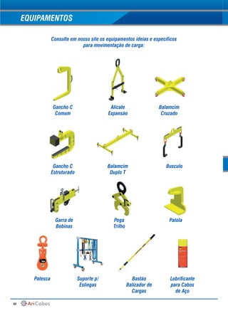 50
EQUIPAMENTOS
Consulte em nosso site os equipamentos ideias e específicos
para movimentação de carga:
Gancho C
Comum
Gancho C
Estruturado
Garra de
Bobinas
Patesca Suporte p/
Eslingas
Bastão
Balizador de
Cargas
Lubrificante
para Cabos
de Aço
Alicate
Expansão
Balamcim
Duplo T
Pega
Trilho
Busculo
Patola
Balamcim
Cruzado
 