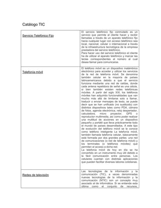 Catálogo TIC
Servicio Telefónico Fijo
El servicio telefónico fijo conmutado es un
servicio que permite al cliente hacer y recibir
llamadas a través de un aparato telefónico fijo
hacia cualquier lugar con acceso telefónico sea
local, nacional, celular o internacional a través
de la infraestructura tecnológica de la empresa
prestadora del servicio telefónico.
Para hacer uso del servicio telefónico el cliente
ha de utilizar el aparato telefónico y marcar las
teclas correspondientes al número al cual
desea llamar para comunicarse.
Telefonía móvil
El teléfono móvil es un dispositivo inalámbrico
electrónico para acceder y utilizar los servicios
de la red de telefonía móvil. Se denomina
también celular en la mayoría de países
latinoamericanos debido a que el servicio
funciona mediante una red de celdas, donde
cada antena repetidora de señal es una célula,
si bien también existen redes telefónicas
móviles. A partir del siglo XXI, los teléfonos
móviles han adquirido funcionalidades que van
mucho más allá de limitarse solo a llamar,
traducir o enviar mensajes de texto, se puede
decir que se han unificado (no sustituido) con
distintos dispositivos tales como PDA, cámara
de fotos, agenda electrónica, reloj despertador,
calculadora, micro proyector, GPS o
reproductor multimedia, así como poder realizar
una multitud de acciones en un dispositivo
pequeño y portátil que lleva prácticamente todo
el mundo de países desarrollados. A este tipo
de evolución del teléfono móvil se le conoce
como teléfono inteligente La telefonía móvil,
también llamada telefonía celular, básicamente
está formada por dos grandes partes: una red
de comunicaciones (o red de telefonía móvil) y
los terminales (o teléfonos móviles) que
permiten el acceso a dicha red.
La telefonía móvil de hoy en día se ha
convertido en un instrumento muy útil debido a
la fácil comunicación entre personas. Los
celulares cuentan con distintas aplicaciones
que pueden facilitar diversas labores cotidianas.
Redes de televisión
Las tecnologías de la información y la
comunicación (TIC), a veces denominadas
nuevas tecnologías de la información y la
comunicación (NTIC) son un concepto muy
asociado al de informática. Si se entiende esta
última como el conjunto de recursos,
 