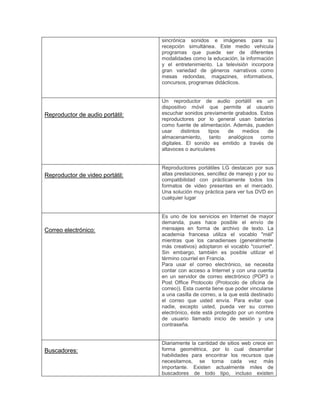 sincrónica sonidos e imágenes para su
recepción simultánea. Este medio vehicula
programas que puede ser de diferentes
modalidades como la educación, la información
y el entretenimiento. La televisión incorpora
gran variedad de géneros narrativos como
mesas redondas, magazines, informativos,
concursos, programas didácticos.
Reproductor de audio portátil:
Un reproductor de audio portátil es un
dispositivo móvil que permite al usuario
escuchar sonidos previamente grabados. Estos
reproductores por lo general usan baterías
como fuente de alimentación. Además, pueden
usar distintos tipos de medios de
almacenamiento, tanto analógicos como
digitales. El sonido es emitido a través de
altavoces o auriculares
Reproductor de video portátil:
Reproductores portátiles LG destacan por sus
altas prestaciones, sencillez de manejo y por su
compatibilidad con prácticamente todos los
formatos de video presentes en el mercado.
Una solución muy práctica para ver tus DVD en
cualquier lugar
Correo electrónico:
Es uno de los servicios en Internet de mayor
demanda, pues hace posible el envío de
mensajes en forma de archivo de texto. La
academia francesa utiliza el vocablo "mél"
mientras que los canadienses (generalmente
más creativos) adoptaron el vocablo "courriel".
Sin embargo, también es posible utilizar el
término courriel en Francia.
Para usar el correo electrónico, se necesita
contar con acceso a Internet y con una cuenta
en un servidor de correo electrónico (POP3 o
Post Office Protocolo (Protocolo de oficina de
correo)). Esta cuenta tiene que poder vincularse
a una casilla de correo, a la que está destinado
el correo que usted envía. Para evitar que
nadie, excepto usted, pueda ver su correo
electrónico, éste está protegido por un nombre
de usuario llamado inicio de sesión y una
contraseña.
Buscadores:
Diariamente la cantidad de sitios web crece en
forma geométrica, por lo cual desarrollar
habilidades para encontrar los recursos que
necesitamos, se torna cada vez más
importante. Existen actualmente miles de
buscadores de todo tipo, incluso existen
 