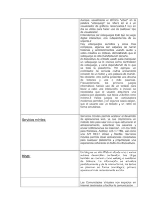 Aunque, usualmente el término "video" en la
palabra "videojuego" se refiere en sí a un
visualizador de gráficos rasterizados,1 hoy en
día se utiliza para hacer uso de cualquier tipo
de visualizador.
Entendemos por videojuegos todo tipo de juego
digital interactivo, con independencia de su
soporte.2
Hay videojuegos sencillos y otros más
complejos, algunos son capaces de narrar
historias y acontecimientos usando audio y
video creados ex profeso, demostrando que el
videojuego es otra manifestación del arte.
Al dispositivo de entrada usado para manipular
un videojuego se lo conoce como controlador
de videojuego, y varía dependiendo de lo que
se trate la plataforma. Por ejemplo, un
controlador de consola podría únicamente
consistir de un botón y una palanca de mando.
No obstante, otro podría presentar una docena
de botones y una o más palancas.
Frecuentemente, los primeros juegos
informáticos hacían uso de un teclado para
llevar a cabo una interacción, e incluso se
necesitaba que el usuario adquiriera una
palanca por separado, que tenía un botón como
mínimo.3 Varios juegos de computadora
modernos permiten, y en algunos casos exigen,
que el usuario use un teclado y un ratón de
forma simultánea.
Servicios móviles:
Servicios móviles permite acelerar el desarrollo
de aplicaciones web, ya que proporciona un
método listo para usar con el que estructurar el
almacenamiento, autenticar los usuarios y
enviar notificaciones de inserción. Con los SDK
para Windows, Android, iOS y HTML, así como
una API REST eficaz y flexible, Servicios
móviles permite crear aplicaciones conectadas
para cualquier plataforma y proporcionar una
experiencia coherente en todos los dispositivos.
Blogs:
Un blog es un sitio Web en donde uno o varios
autores desarrollan contenidos. Los blogs
también se conocen como weblog o cuaderno
de bitácora. La información se actualiza
periódicamente y de la misma forma, los textos
se plasman en forma cronológica; primero
aparece el más recientemente escrita.
Las Comunidades Virtuales son espacios en
Internet destinados a facilitar la comunicación
 
