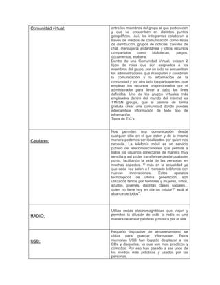 Comunidad virtual: entre los miembros del grupo al que pertenecen
y que se encuentran en distintos puntos
geográficos. Así, los integrantes colaboran a
través de medios de comunicación como listas
de distribución, grupos de noticias, canales de
chat, mensajería instantánea y otros recursos
compartidos como bibliotecas, juegos,
documentos, etcétera.
Dentro de una Comunidad Virtual, existen 2
tipos de roles que son asignados a los
miembros del grupo, por un lado se encuentran
los administradores que manipulan y coordinan
la comunicación y la información de la
comunidad y por otro lado los participantes, que
emplean los recursos proporcionados por el
administrador para llevar a cabo los fines
definidos. Uno de los grupos virtuales más
empleados dentro del mundo del Internet es
T1MSN groups, que te permite de forma
gratuita crear una comunidad donde puedes
intercambiar información de todo tipo de
información.
Tipos de TIC’s
Celulares:
Nos permiten una comunicación desde
cualquier sitio en el que estén y de la misma
manera podemos ser localizados por quien nos
necesite. La telefonía móvil es un servicio
público de telecomunicaciones que permite a
todos los usuarios conectarse de manera muy
sencilla y así poder transferirse desde cualquier
punto, facilitando la vida de las personas en
muchas aspectos. Y más en la actualidad ya
que cada vez salen a l mercado teléfonos con
nuevas innovaciones. Estos aparatos
tecnológicos de última generación, son
utilizados tantos por hombres y mujeres, niños,
adultos, jovenes, distintas clases sociales...
quien no tiene hoy en día un celular?" está al
alcance de todos".
RADIO:
Utiliza ondas electromagnéticas que viajan y
permiten la difusión de está, la radio es una
manera de enviar palabras y música por el aire.
USB:
Pequeño dispositivo de almacenamiento se
utiliza para guardar información. Estos
memorias USB han logrado desplazar a los
CDs y disquetes, ya que son más practicos y
comodos. Por eso han pasado a ser unos de
los medios más prácticos y usados por las
personas.
 